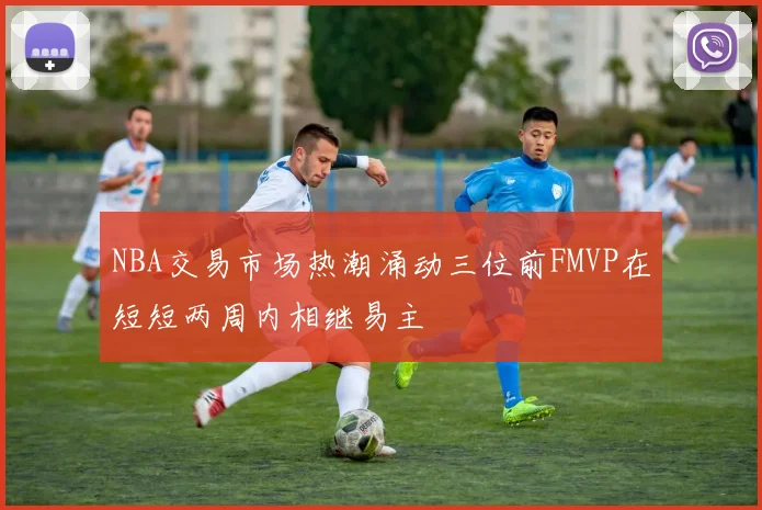 NBA交易市场热潮涌动三位前FMVP在短短两周内相继易主