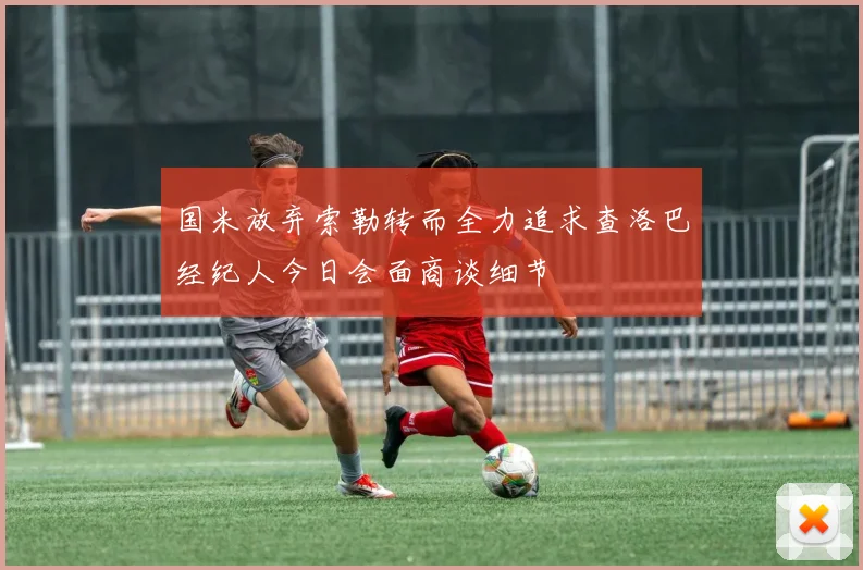 国米放弃索勒转而全力追求查洛巴经纪人今日会面商谈细节