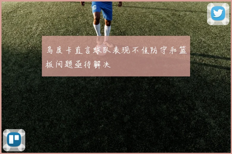 乌度卡直言球队表现不佳防守和篮板问题亟待解决