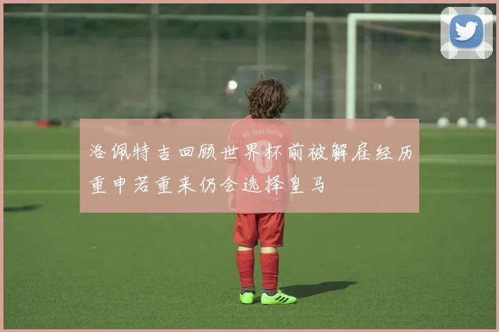洛佩特吉回顾世界杯前被解雇经历重申若重来仍会选择皇马