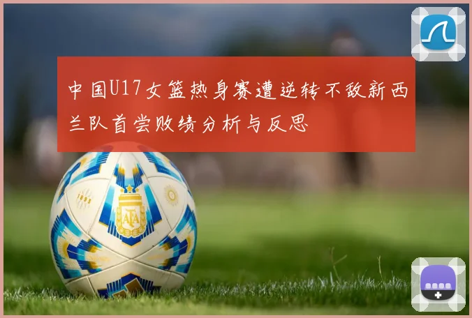 中国U17女篮热身赛遭逆转不敌新西兰队首尝败绩分析与反思