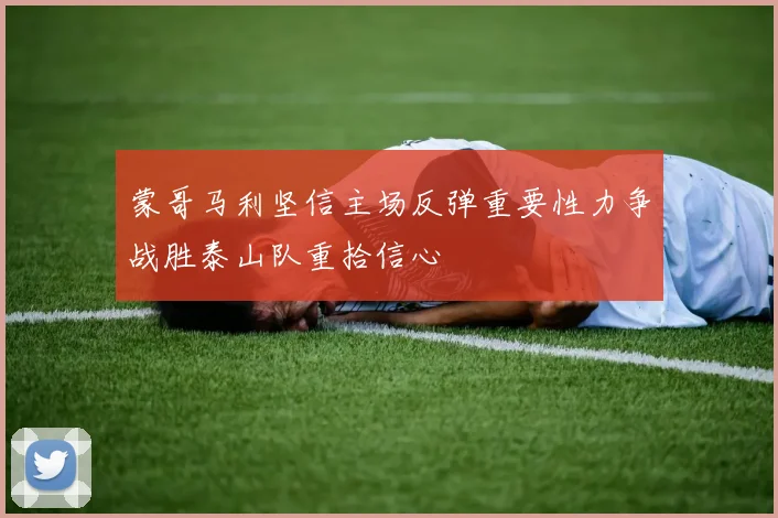 蒙哥马利坚信主场反弹重要性力争战胜泰山队重拾信心