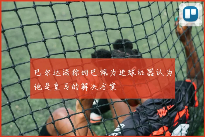 巴尔达诺称姆巴佩为进球机器认为他是皇马的解决方案