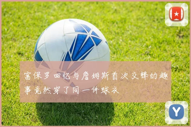 富保罗回忆与詹姆斯首次交锋的趣事竟然穿了同一件球衣