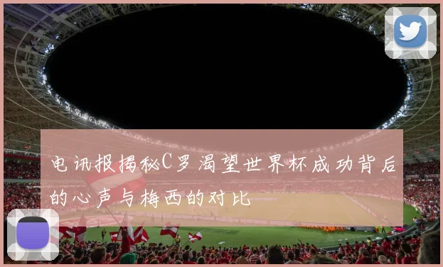 电讯报揭秘C罗渴望世界杯成功背后的心声与梅西的对比