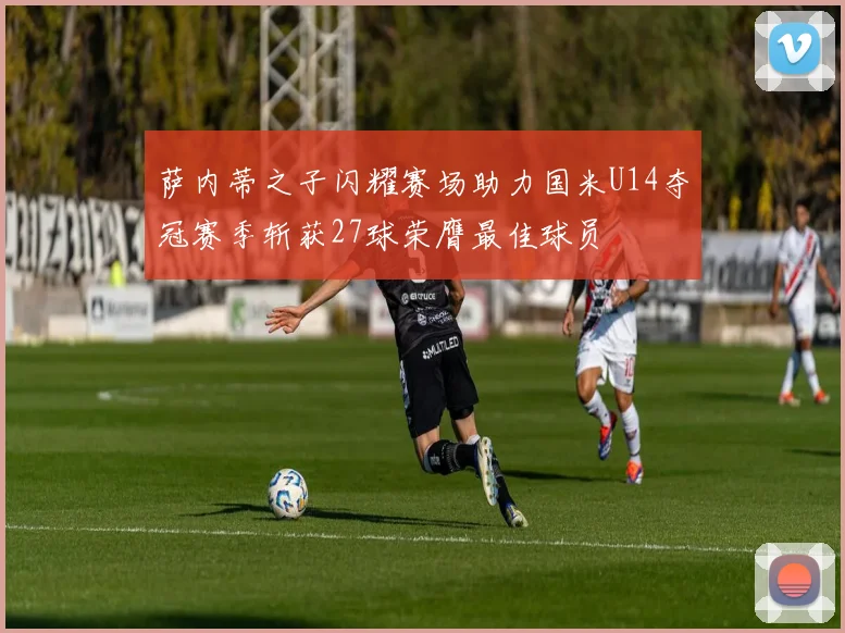 萨内蒂之子闪耀赛场助力国米U14夺冠赛季斩获27球荣膺最佳球员