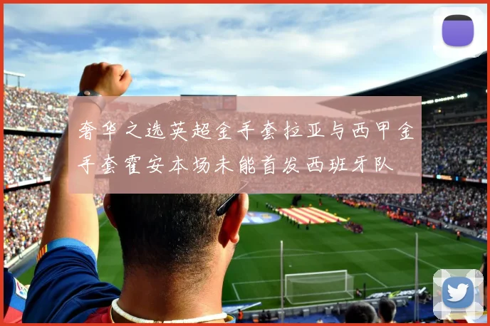 奢华之选英超金手套拉亚与西甲金手套霍安本场未能首发西班牙队