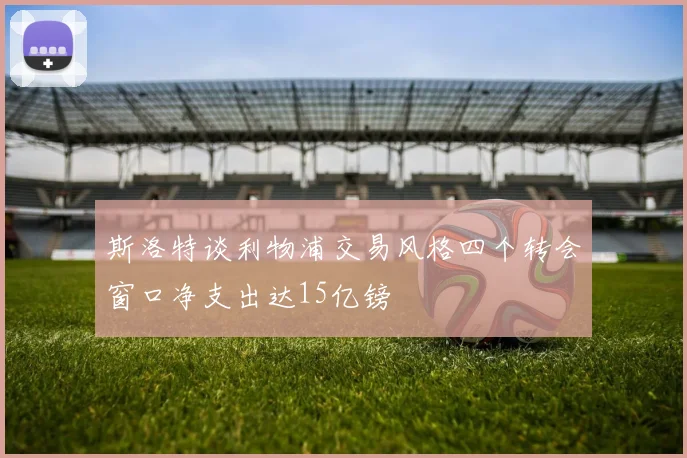 斯洛特谈利物浦交易风格四个转会窗口净支出达15亿镑