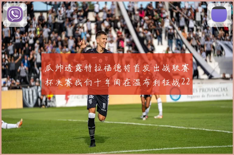 瓜帅透露特拉福德将首发出战联赛杯决赛我们十年间在温布利征战22次