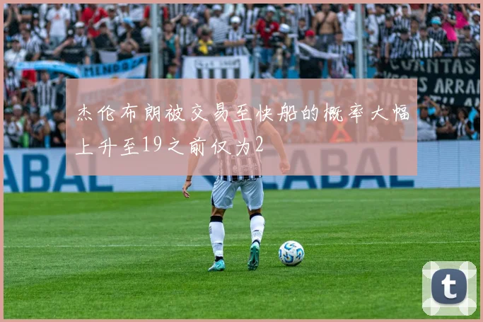 杰伦布朗被交易至快船的概率大幅上升至19之前仅为2