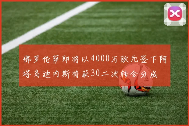 佛罗伦萨即将以4000万欧元签下阿塔乌迪内斯将获30二次转会分成