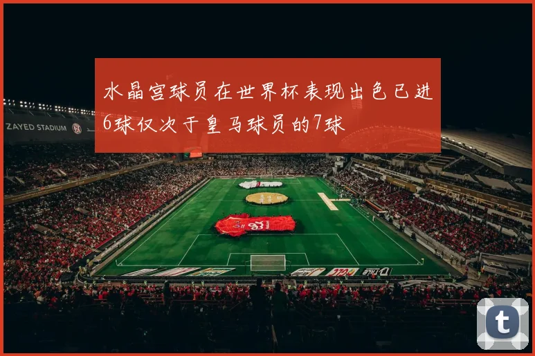 水晶宫球员在世界杯表现出色已进6球仅次于皇马球员的7球
